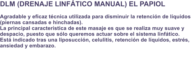 DLM (DRENAJE LINFTICO MANUAL) EL PAPIOL  Agradable y eficaz tcnica utilizada para disminuir la retencin de lquidos (piernas cansadas e hinchadas). La principal caracterstica de este masaje es que se realiza muy suave y  despacio, puesto que slo queremos actuar sobre el sistema linftico. Est indicado tras una liposuccin, celulitis, retencin de lquidos, estrs, ansiedad y embarazo.